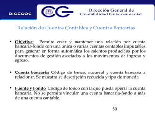 Relación de Cuentas Contables y Cuentas Bancarias
• Objetivo: Permite crear y mantener una relación por cuenta
bancaria-fondo con una única o varias cuentas contables imputables
para generar en forma automática los asientos producidos por los
documentos de gestión asociados a los movimientos de ingreso y
egreso.
• Cuenta bancaria: Código de banco, sucursal y cuenta bancaria a
relacionar. Se muestra su descripción reducida y tipo de moneda.
• Fuente y Fondo: Código de fondo con la que pueda operar la cuenta
bancaria. No se permite vincular una cuenta bancaria-fondo a más
de una cuenta contable.
50

 