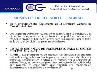 MOMENTOS DE REGISTRO DEL INGRESO
• En el artículo 39 del Reglamento de la Dirección General de
Contabilidad dice:
• Los Ingresos: Deben ser registrado en la fecha que se perciban, y la
ejecución presupuestaria de los ingresos se podrá actualizar en el
momento en que se liquiden o devenguen los ingresos; por lo tanto
en la etapa el percibido se generan los asientos.
• LEY 423-06 ORGANICA DE PRESUPUESTO PARA EL SECTOR
PÚBLICO. Artículo 15.
• Párrafo I: Los presupuestos de ingresos comprenderán las entradas
estimadas originadas en los impuestos, tasas, venta de bienes y
servicios, donaciones en efectivo o en especie, venta ocasional de
activos físicos, así como cualquier otro producto de las actividades
que realizan los organismos, que originen una modificación
cuantitativa y/o cualitativa del patrimonio.
54

 