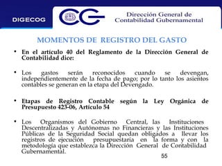 MOMENTOS DE REGISTRO DEL GASTO
• En el artículo 40 del Reglamento de la Dirección General de
Contabilidad dice:
• Los
gastos
serán
reconocidos
cuando
se
devengan,
independientemente de la fecha de pago; por lo tanto los asientos
contables se generan en la etapa del Devengado.
• Etapas de Registro Contable según la Ley Orgánica de
Presupuesto 423-06, Artículo 54
• Los Organismos del Gobierno Central, las Instituciones
Descentralizadas y Autónomas no Financieras y las Instituciones
Públicas de la Seguridad Social quedan obligados a llevar los
registros de ejecución
presupuestaria en la forma y con la
metodología que establezca la Dirección General de Contabilidad
Gubernamental.
55

 