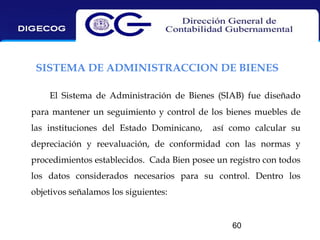 SISTEMA DE ADMINISTRACCION DE BIENES
El Sistema de Administración de Bienes (SIAB) fue diseñado
para mantener un seguimiento y control de los bienes muebles de
las instituciones del Estado Dominicano,

así como calcular su

depreciación y reevaluación, de conformidad con las normas y
procedimientos establecidos. Cada Bien posee un registro con todos
los datos considerados necesarios para su control. Dentro los
objetivos señalamos los siguientes:

60

 