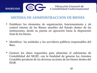 SISTEMA DE ADMINISTRACCION DE BIENES
• Establecer los elementos de organización, funcionamiento y de
control interno de los Bienes muebles del Estado dentro de las
instituciones, desde su puesta en operación hasta la disposición
final de los bienes.
• Identificar las unidades y los servidores públicos responsables del
Bien.
• Generar los datos requeridos para alimentar el subsistema de
Contabilidad del SIGEF, con la finalidad de generar los Asientos
Contables producto de las diversas acciones de los bienes dentro del
SIAB.
61

 