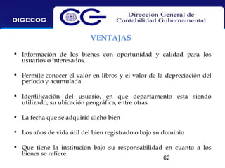 VENTAJAS
• Información de los bienes con oportunidad y calidad para los
usuarios o interesados.
• Permite conocer el valor en libros y el valor de la depreciación del
periodo y acumulada.
• Identificación del usuario, en que departamento esta siendo
utilizado, su ubicación geográfica, entre otras.
• La fecha que se adquirió dicho bien
• Los años de vida útil del bien registrado o bajo su dominio
• Que tiene la institución bajo su responsabilidad en cuanto a los
bienes se refiere.
62

 