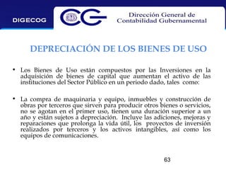 DEPRECIACIÓN DE LOS BIENES DE USO
• Los Bienes de Uso están compuestos por las Inversiones en la
adquisición de bienes de capital que aumentan el activo de las
instituciones del Sector Público en un periodo dado, tales como:
• La compra de maquinaria y equipo, inmuebles y construcción de
obras por terceros que sirven para producir otros bienes o servicios,
no se agotan en el primer uso, tienen una duración superior a un
año y están sujetos a depreciación. Incluye las adiciones, mejoras y
reparaciones que prolonga la vida útil, los proyectos de inversión
realizados por terceros y los activos intangibles, así como los
equipos de comunicaciones.

63

 