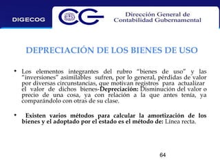 DEPRECIACIÓN DE LOS BIENES DE USO
• Los elementos integrantes del rubro “bienes de uso” y las
“inversiones” asimilables sufren, por lo general, pérdidas de valor
por diversas circunstancias, que motivan registros para actualizar
el valor de dichos bienes-Depreciación: Disminución del valor o
precio de una cosa, ya con relación a la que antes tenía, ya
comparándolo con otras de su clase.
•

Existen varios métodos para calcular la amortización de los
bienes y el adoptado por el estado es el método de: Línea recta.

64

 