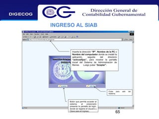 INGRESO AL SIAB

Inserte la dirección “IP”, Nombre de la PC o
Nombre del computador donde se instaló la
aplicación,
seguida
del
directorio
“activosfijos”, para mostrar la pantalla
inicial del Sistema de Administración de
Bienes.
Luego pulse “Aceptar”.

Pulse
para
Sistema.

Botón que permite acceder al
sistema,
al
presionarlo
presenta la pantalla de login,
donde se registra el Usuario y
Clave para el ingreso.

65

salir

del

 