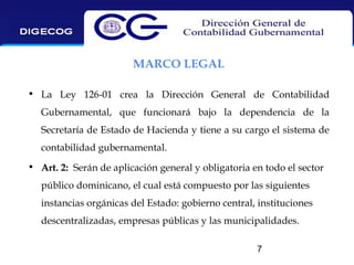 MARCO LEGAL
• La Ley 126-01 crea la Dirección General de Contabilidad
Gubernamental, que funcionará bajo la dependencia de la
Secretaría de Estado de Hacienda y tiene a su cargo el sistema de
contabilidad gubernamental.
• Art. 2: Serán de aplicación general y obligatoria en todo el sector
público dominicano, el cual está compuesto por las siguientes
instancias orgánicas del Estado: gobierno central, instituciones
descentralizadas, empresas públicas y las municipalidades.
7

 