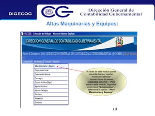 Altas Maquinarias y Equipos:

A través de este módulo puede
consultar bienes, insertar,
modificar o eliminar
transacciones de bienes
registrados por error. Para
entrar a este módulo, haga click
en el menú “Movimientos” y
seleccione la opción “Altas
Maquinarias y Equipos”.

70

 