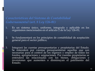 Características del Sistema de Contabilidad
Gubernamental (art. 8 Ley 126-01)
1.

Es un sistema único, uniforme, integrado y aplicable en los
organismos mencionados en el artículo 2 de la Ley 126-01;

2.

Se fundamentará en los principios de contabilidad de aceptación
general para el sector público;

3.

Integrará las cuentas presupuestarias y propietarias del Estado.
Se entenderá por cuentas presupuestarias aquellas que son
necesarias para el control de los ingresos y empleo de todos los
fondos, apropiaciones y asignaciones. Por cuentas propietarias se
entenderá las relacionadas con los bienes, obligaciones e
inversiones que aumenten o disminuyan el patrimonio del
Estado;
10

 