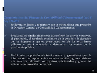 Características del Sistema de Contabilidad Gubernamental (art. 8
Ley 126-01)
4.

Se llevará en libros y registros y con la metodología que prescriba
la Dirección General de Contabilidad Gubernamental;

5.

Producirá los estados financieros que reflejen los activos y pasivos,
el patrimonio, el resultado económico de la gestión y la ejecución
de los ingresos y gastos presupuestarios de los organismos
públicos y estará orientada a determinar los costos de la
producción pública;

6.

Podrá estar soportado electrónicamente y garantizará que la
información correspondiente a cada transacción ingrese al sistema
una sola vez, alimente los registros relacionados y genere las
salidas de información necesarias;
11

 