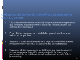 Atribuciones del Sistema de Contabilidad Gubernamental
(art. 9 Ley 126-01)
1.

Dictar las normas de contabilidad y los procedimientos específicos
que considere necesarios para el adecuado funcionamiento del
sistema de contabilidad;

2.

Prescribir los manuales de contabilidad general a utilizarse en
todo el sector público;

3.

Asesorar y asistir técnicamente en la implantación de las normas,
procedimientos y sistemas de contabilidad que establezca;

4.

Organizar el sistema contable de tal forma que permita conocer
permanentemente la gestión presupuestaría, de tesorería y
patrimonial de las entidades mencionadas en el artículo 2 de la
presente ley;

12

 
