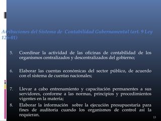 Atribuciones del Sistema de Contabilidad Gubernamental (art. 9 Ley
126-01)
5.

Coordinar la actividad de las oficinas de contabilidad de los
organismos centralizados y descentralizados del gobierno;

6.

Elaborar las cuentas económicas del sector público, de acuerdo
con el sistema de cuentas nacionales;

7.

Llevar a cabo entrenamiento y capacitación permanentes a sus
servidores, conforme a las normas, principios y procedimientos
vigentes en la materia;
Elaborar la información sobre la ejecución presupuestaria para
fines de auditoria cuando los organismos de control así la
requieran.

8.

13

 