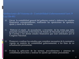 Atribuciones del Sistema de Contabilidad Gubernamental (art. 9
Ley 126-01)
10.

Llevar la contabilidad general del gobierno central y elaborar los estados
financieros correspondientes, realizando las operaciones de apertura,
ajuste y cierre de la misma.

11.

Elaborar el estado de recaudación e inversión de las rentas que debe
presentar anualmente el Secretario de Estado de Hacienda ante la Cámara
de Cuentas y los demás estados financieros que sean solicitados por el
Congreso Nacional.

12.

Promover o realizar los estudios que considere necesarios de la normativa
vigente en materia de contabilidad gubernamental, a los fines de su
actualización permanente.

13.

Evaluar la aplicación de las normas, procedimientos y sistemas de
contabilidad prescritos y ordenar los ajustes que estime procedentes.
15

 