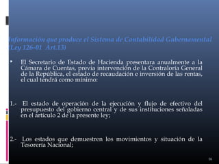 Información que produce el Sistema de Contabilidad Gubernamental
(Ley 126-01 Art.13)


El Secretario de Estado de Hacienda presentara anualmente a la
Cámara de Cuentas, previa intervención de la Contraloría General
de la República, el estado de recaudación e inversión de las rentas,
el cual tendrá como mínimo:

1.- El estado de operación de la ejecución y flujo de efectivo del
presupuesto del gobierno central y de sus instituciones señaladas
en el artículo 2 de la presente ley;

2.- Los estados que demuestren los movimientos y situación de la
Tesorería Nacional;
16

 