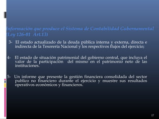 Información que produce el Sistema de Contabilidad Gubernamental
(Ley 126-01 Art.13)
3- El estado actualizado de la deuda pública interna y externa, directa e
indirecta de la Tesorería Nacional y los respectivos flujos del ejercicio;
4- El estado de situación patrimonial del gobierno central, que incluya el
valor de la participación del mismo en el patrimonio neto de las
instituciones.
5- Un informe que presente la gestión financiera consolidada del sector
publico no financiero durante el ejercicio y muestre sus resultados
operativos económicos y financieros.

17

 