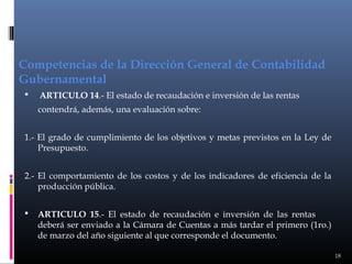 Competencias de la Dirección General de Contabilidad
Gubernamental


ARTICULO 14.- El estado de recaudación e inversión de las rentas
contendrá, además, una evaluación sobre:

1.- El grado de cumplimiento de los objetivos y metas previstos en la Ley de
Presupuesto.
2.- El comportamiento de los costos y de los indicadores de eficiencia de la
producción pública.


ARTICULO 15.- El estado de recaudación e inversión de las rentas
deberá ser enviado a la Cámara de Cuentas a más tardar el primero (1ro.)
de marzo del año siguiente al que corresponde el documento.
18

 