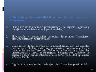 El Subsistema de Contabilidad comprenderá (ART. 5 . PARRAFO II
del Reglamento):

1.

El registro de la ejecución presupuestaria de ingresos, egresos y
las operaciones financieras y patrimoniales;

2.

Elaboración y presentación periódica de estados financieros,
presupuestarios y patrimoniales.

3.

Conciliación de las cuentas de la Contabilidad, con las Cuentas
que compilan la Ejecución presupuestaria y los movimientos de
las cuentas de la Tesorería Nacional; a fin de establecer las
discrepancias y procurar su registro o explicación contable, de
acuerdo a las Normas Internacionales de Contabilidad aplicables
al Sector Público.

4.

Seguimiento y evaluación de la ejecución financiera patrimonial.
19

 