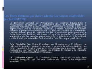 Los Entes Públicos que deben adoptar las normas establecidas
por la DIGECOG
La Dirección General de Presupuesto, las oficinas liquidadoras y
recaudadoras de ingresos, La Dirección General de Crédito Público, la
Tesorería Nacional, el Banco Central, las Secretarías de Estado y toda otra
dependencia que se considere necesario, deberán adoptar las normas,
sistemas y políticas establecidas por la Dirección General de Contabilidad
Gubernamental para el registro de las operaciones presupuestales y
financieras que realicen, de forma tal que se garantice la integración
automática de las cuentas presupuestarias y propietarias y la calidad,
confiabilidad y oportunidad de los estados financieros que produzcan.
Ente Contable. Son Entes Contables los Organismos y Entidades con
patrimonio propio, personería jurídica y autonomía administrativa. Los
Entes Contables tendrán sus derechos, obligaciones propias, hacia los
ciudadanos, los Poderes del Estado, los órganos de control y la Dirección
General de Contabilidad Gubernamental.
El Gobierno Central. El Gobierno Central constituye un solo Ente
contable, integrado por los tres Poderes del Estado y los organismos
especiales.
20

 