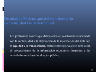 Postulados Básicos que deben orientar la
Contabilidad Gubernamental
Los postulados básicos que deben orientar la actividad relacionada
con la contabilidad y la elaboración de la información del Ente son
la equidad y la transparencia, pilares sobre los cuales se debe basar
el procesamiento de la información económico financiero y las
actividades relacionadas al sector público.

22

 