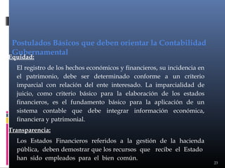 Postulados Básicos que deben orientar la Contabilidad
Gubernamental

Equidad:

El registro de los hechos económicos y financieros, su incidencia en
el patrimonio, debe ser determinado conforme a un criterio
imparcial con relación del ente interesado. La imparcialidad de
juicio, como criterio básico para la elaboración de los estados
financieros, es el fundamento básico para la aplicación de un
sistema contable que debe integrar información económica,
financiera y patrimonial.
Transparencia:
Los Estados Financieros referidos a la gestión de la hacienda
pública, deben demostrar que los recursos que recibe el Estado
han sido empleados para el bien común.

23

 