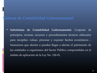 Sistema de Contabilidad Gubernamental
 Subsistema

de Contabilidad Gubernamental.

Conjunto de

principios, normas, recursos y procedimientos técnicos utilizados
para recopilar, valuar, procesar y exponer hechos económicos –
financieros que afecten o pueden llegar a afectar el patrimonio de
las entidades u organismos del Sector Público comprendidas en el
ámbito de aplicación de la Ley No. 126-01.

25

 