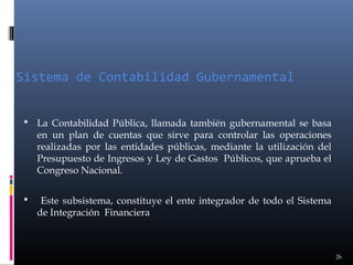 Sistema de Contabilidad Gubernamental
 La Contabilidad Pública, llamada también gubernamental se basa

en un plan de cuentas que sirve para controlar las operaciones
realizadas por las entidades públicas, mediante la utilización del
Presupuesto de Ingresos y Ley de Gastos Públicos, que aprueba el
Congreso Nacional.



Este subsistema, constituye el ente integrador de todo el Sistema
de Integración Financiera

26

 