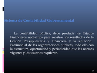 Sistema de Contabilidad Gubernamental
La contabilidad pública, debe producir los Estados
Financieros necesarios para mostrar los resultados de la
Gestión Presupuestaria y Financiera y la situación
Patrimonial de las organizaciones públicas, todo ello con
la estructura, oportunidad y periodicidad que las normas
vigentes y los usuarios requieran.

27

 