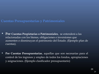 Cuentas Presupuestarias y Patrimoniales

 Por Cuentas Propietarias o Patrimoniales, se entenderá a las

relacionadas con los bienes, obligaciones e inversiones que
aumenten o disminuyan el patrimonio del Estado. (Ejemplo plan de
cuentas).

 Por Cuentas Presupuestarias, aquellas que son necesarias para el

control de los ingresos y empleo de todos los fondos, apropiaciones
y asignaciones. (Ejemplo clasificador presupuestario)
29
29

 