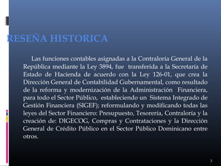RESEÑA HISTORICA
Las funciones contables asignadas a la Contraloría General de la
República mediante la Ley 3894, fue transferida a la Secretaría de
Estado de Hacienda de acuerdo con la Ley 126-01, que crea la
Dirección General de Contabilidad Gubernamental, como resultado
de la reforma y modernización de la Administración Financiera,
para todo el Sector Público, estableciendo un Sistema Integrado de
Gestión Financiera (SIGEF); reformulando y modificando todas las
leyes del Sector Financiero: Presupuesto, Tesorería, Contraloría y la
creación de: DIGECOG, Compras y Contrataciones y la Dirección
General de Crédito Público en el Sector Público Dominicano entre
otros.

3

 