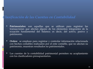 Clasificación de las Cuentas en Contabilidad


Patrimoniales: son aquellas que se utilizan para registrar las
transacciones que afectan alguno de los elementos integrantes de la
ecuación fundamental del balance; es decir, del activo, pasivo y
patrimonio.



Orden: se emplean para registrar y controlar información relacionada
con hechos contables realizados por el ente contable, que no afectan su
patrimonio, muestran resultados no patrimoniales.



Las cuentas de la contabilidad patrimonial permiten su acoplamiento
con los clasificadores presupuestarios.

30

 