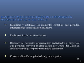 REQUISITOS PARA LA INTEGRACIÓN DE LA INFORMACIÓN
FINANCIERA (LEY 126- 01 ART. 8 INC. 3)


Identificar y establecer los momentos contables que permiten
interrelacionar la información financiera.



Registro único de cada transacción.



Disponer de categorías programáticas (actividades y proyectos)
que permitan convertir la clasificación por Objeto del Gasto en
clasificación del gasto por su naturaleza económica.



Conceptualización ampliada de ingresos y gastos
38
38

 