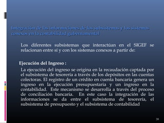 Integración de las informaciones de los subsistemas y los sistemas
conexos en la contabilidad gubernamental
Los diferentes subsistemas que interactúan en el SIGEF se
relacionan entre sí y con los sistemas conexos a partir de:
Ejecución del Ingreso :
La ejecución del ingreso se origina en la recaudación captada por
el subsistema de tesorería a través de los depósitos en las cuentas
colectoras. El registro de un crédito en cuenta bancaria genera un
ingreso en la ejecución presupuestaria y un ingreso en la
contabilidad. Este mecanismo se desarrolla a través del proceso
de conciliación bancaria. En este caso la integración de las
informaciones se da entre el subsistema de tesorería, el
subsistema de presupuesto y el subsistema de contabilidad
39

 