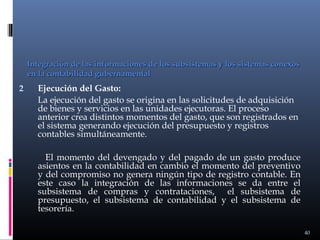 Integración de las informaciones de los subsistemas y los sistemas conexos
en la contabilidad gubernamental

2

Ejecución del Gasto:
La ejecución del gasto se origina en las solicitudes de adquisición
de bienes y servicios en las unidades ejecutoras. El proceso
anterior crea distintos momentos del gasto, que son registrados en
el sistema generando ejecución del presupuesto y registros
contables simultáneamente.
El momento del devengado y del pagado de un gasto produce
asientos en la contabilidad en cambio el momento del preventivo
y del compromiso no genera ningún tipo de registro contable. En
este caso la integración de las informaciones se da entre el
subsistema de compras y contrataciones, el subsistema de
presupuesto, el subsistema de contabilidad y el subsistema de
tesorería.
40

 
