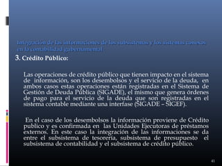 Integración de las informaciones de los subsistemas y los sistemas conexos
en la contabilidad gubernamental

3. Crédito Público:
Las operaciones de crédito público que tienen impacto en el sistema
de información, son los desembolsos y el servicio de la deuda, en
ambos casos estas operaciones están registradas en el Sistema de
Gestión de Deuda Pública (SIGADE), el mismo que genera órdenes
de pago para el servicio de la deuda que son registradas en el
sistema contable mediante una interfase (SIGADE – SIGEF).
En el caso de los desembolsos la información proviene de Crédito
publico y es confirmada en las Unidades Ejecutoras de préstamos
externos. En este caso la integración de las informaciones se da
entre el subsistema de tesorería, subsistema de presupuesto el
subsistema de contabilidad y el subsistema de crédito público.
41

 