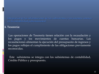 Integración de las informaciones de los subsistemas y los sistemas conexos
en la contabilidad gubernamental

4. Tesorería:
Las operaciones de Tesorería tienen relación con la recaudación y
los pagos y los movimientos de cuentas bancarias. Las
recaudaciones alimentan la ejecución del presupuesto de ingresos y
los pagos reflejan el cumplimiento de las obligaciones previamente
reconocidas.
Este subsistema se integra con los subsistemas de contabilidad,
Crédito Público y presupuesto.

42

 