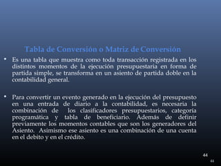 Tabla de Conversión o Matriz de Conversión
 Es una tabla que muestra como toda transacción registrada en los

distintos momentos de la ejecución presupuestaria en forma de
partida simple, se transforma en un asiento de partida doble en la
contabilidad general.

 Para convertir un evento generado en la ejecución del presupuesto

en una entrada de diario a la contabilidad, es necesaria la
combinación de
los clasificadores presupuestarios, categoría
programática y tabla de beneficiario. Además de definir
previamente los momentos contables que son los generadores del
Asiento. Asimismo ese asiento es una combinación de una cuenta
en el debito y en el crédito.
44
44

 