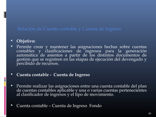 Relación de Cuenta contable y Cuenta de Ingreso
 Objetivo:
 Permite crear y mantener las asignaciones hechas sobre cuentas

contables y clasificaciones de ingresos para la generación
automática de asientos a partir de los distintos documentos de
gestión que se registren en las etapas de ejecución del devengado y
percibido de recursos.

 Cuenta contable - Cuenta de Ingreso
 Permite realizar las asignaciones entre una cuenta contable del plan

de cuentas contables aplicable y una o varias cuentas pertenecientes
al clasificador de ingresos y el tipo de movimiento.

 Cuenta contable – Cuenta de Ingreso Fondo
48

 
