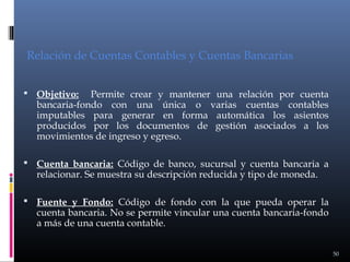 Relación de Cuentas Contables y Cuentas Bancarias
Permite crear y mantener una relación por cuenta
bancaria-fondo con una única o varias cuentas contables
imputables para generar en forma automática los asientos
producidos por los documentos de gestión asociados a los
movimientos de ingreso y egreso.

 Objetivo:

 Cuenta bancaria: Código de banco, sucursal y cuenta bancaria a

relacionar. Se muestra su descripción reducida y tipo de moneda.

 Fuente y Fondo: Código de fondo con la que pueda operar la

cuenta bancaria. No se permite vincular una cuenta bancaria-fondo
a más de una cuenta contable.

50

 