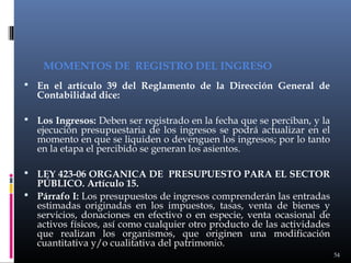 MOMENTOS DE REGISTRO DEL INGRESO
 En el artículo 39 del Reglamento de la Dirección General de

Contabilidad dice:

 Los Ingresos: Deben ser registrado en la fecha que se perciban, y la

ejecución presupuestaria de los ingresos se podrá actualizar en el
momento en que se liquiden o devenguen los ingresos; por lo tanto
en la etapa el percibido se generan los asientos.

 LEY 423-06 ORGANICA DE PRESUPUESTO PARA EL SECTOR

PÚBLICO. Artículo 15.
 Párrafo I: Los presupuestos de ingresos comprenderán las entradas
estimadas originadas en los impuestos, tasas, venta de bienes y
servicios, donaciones en efectivo o en especie, venta ocasional de
activos físicos, así como cualquier otro producto de las actividades
que realizan los organismos, que originen una modificación
cuantitativa y/o cualitativa del patrimonio.
54

 