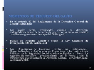 MOMENTOS DE REGISTRO DEL GASTO
 En el artículo 40 del Reglamento de la Dirección General de

Contabilidad dice:

 Los

gastos
serán
reconocidos
cuando
se
devengan,
independientemente de la fecha de pago; por lo tanto los asientos
contables se generan en la etapa del Devengado.

 Etapas de Registro Contable según la Ley Orgánica de

Presupuesto 423-06, Artículo 54

 Los

Organismos del Gobierno Central, las Instituciones
Descentralizadas y Autónomas no Financieras y las Instituciones
Públicas de la Seguridad Social quedan obligados a llevar los
registros de ejecución presupuestaria en la forma y con la
metodología que establezca la Dirección General de Contabilidad
Gubernamental.
55

 