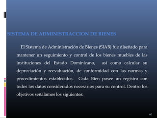 SISTEMA DE ADMINISTRACCION DE BIENES
El Sistema de Administración de Bienes (SIAB) fue diseñado para
mantener un seguimiento y control de los bienes muebles de las
instituciones del Estado Dominicano,

así como calcular su

depreciación y reevaluación, de conformidad con las normas y
procedimientos establecidos.

Cada Bien posee un registro con

todos los datos considerados necesarios para su control. Dentro los
objetivos señalamos los siguientes:

60

 
