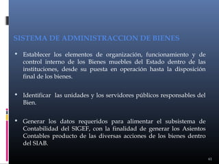 SISTEMA DE ADMINISTRACCION DE BIENES
 Establecer los elementos de organización, funcionamiento y de

control interno de los Bienes muebles del Estado dentro de las
instituciones, desde su puesta en operación hasta la disposición
final de los bienes.

 Identificar las unidades y los servidores públicos responsables del

Bien.

 Generar los datos requeridos para alimentar el subsistema de

Contabilidad del SIGEF, con la finalidad de generar los Asientos
Contables producto de las diversas acciones de los bienes dentro
del SIAB.
61

 