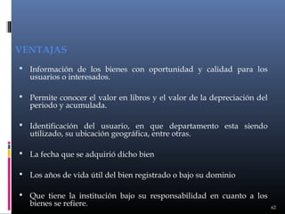 VENTAJAS
 Información de los bienes con oportunidad y calidad para los

usuarios o interesados.

 Permite conocer el valor en libros y el valor de la depreciación del

periodo y acumulada.

 Identificación del usuario, en que departamento esta siendo

utilizado, su ubicación geográfica, entre otras.

 La fecha que se adquirió dicho bien
 Los años de vida útil del bien registrado o bajo su dominio
 Que tiene la institución bajo su responsabilidad en cuanto a los

bienes se refiere.

62

 