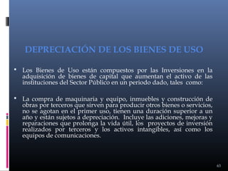 DEPRECIACIÓN DE LOS BIENES DE USO
 Los Bienes de Uso están compuestos por las Inversiones en la

adquisición de bienes de capital que aumentan el activo de las
instituciones del Sector Público en un periodo dado, tales como:

 La compra de maquinaria y equipo, inmuebles y construcción de

obras por terceros que sirven para producir otros bienes o servicios,
no se agotan en el primer uso, tienen una duración superior a un
año y están sujetos a depreciación. Incluye las adiciones, mejoras y
reparaciones que prolonga la vida útil, los proyectos de inversión
realizados por terceros y los activos intangibles, así como los
equipos de comunicaciones.

63

 