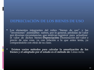 DEPRECIACIÓN DE LOS BIENES DE USO
 Los elementos integrantes del rubro “bienes de uso” y las

“inversiones” asimilables sufren, por lo general, pérdidas de valor
por diversas circunstancias, que motivan registros para actualizar
el valor de dichos bienes-Depreciación: Disminución del valor o
precio de una cosa, ya con relación a la que antes tenía, ya
comparándolo con otras de su clase.



Existen varios métodos para calcular la amortización de los
bienes y el adoptado por el estado es el método de: Línea recta.

64

 