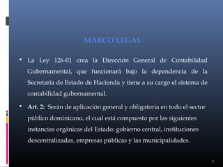 MARCO LEGAL
 La Ley 126-01 crea la Dirección General de Contabilidad

Gubernamental, que funcionará bajo la dependencia de la
Secretaría de Estado de Hacienda y tiene a su cargo el sistema de
contabilidad gubernamental.
 Art. 2: Serán de aplicación general y obligatoria en todo el sector

público dominicano, el cual está compuesto por las siguientes
instancias orgánicas del Estado: gobierno central, instituciones
descentralizadas, empresas públicas y las municipalidades.

7

 