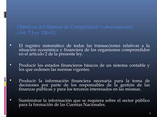 Objetivos del Sistema de Contabilidad Gubernamental
(Art. 7 Ley 126-01)


El registro sistemático de todas las transacciones relativas a la
situación económica y financiera de los organismos comprendidos
en el artículo 2 de la presente ley.



Producir los estados financieros básicos de un sistema contable y
los que ordenen las normas vigentes.



Producir la información financiera necesaria para la toma de
decisiones por parte de los responsables de la gestión de las
finanzas públicas y para los terceros interesados en las mismas.



Suministrar la información que se requiera sobre el sector público
para la formación de las Cuentas Nacionales.
9

 