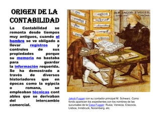 ORIGEN DE LA
CONTABILIDAD
La
Contabilidad
se
remonta desde tiempos
muy antiguos, cuando el
hombre se ve obligado a
llevar
registros
y
controles
de
sus
propiedades
porque
su memoria no bastaba
para
guardar
la información requerida.
Se ha demostrado a
través
de
diversos
historiadores
que
en
épocas como la egipcia
o
romana,
se
empleaban técnicas cont
ables que se derivaban
del
intercambio
comercial.
Jakob Fugger con su contador principal M. Schwarz. Como
fondo aparecen los expedientes con los nombres de las
sucursales de la Casa Fugger: Rusia, Venecia, Cracovia,
Lisboa, Innsbruck, Núremberg, etc.