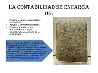 LA CONTABILIDAD SE ENCARGA
DE:
•
•
•
•
Analizar y valorar los resultados
económicos.
Agrupar y comparar resultados.
Planificar y sintetizar los
procedimientos a seguir.
Controlar el cumplimiento de lo
programado.
Tabla de barro de 2040 a. C. Puede ser
considerado uno de los registros
contables más antiguos que se conservan,
contiene el balance de una explotación
agrícola en Ur, en la antigua Sumeria, con
una descripción detallada de las materias
primas y días de trabajo utilizados. Está
redactado en escritura cuneiforme.
