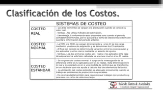  Se originan del costeo normal. Y surge de la investigación de la 
diferencia entre los CI aplicados con los CI reales. Esta diferencia entre 
lo real y lo esperado es en si una medida de control que se transforma 
en un estándar que nos ayuda a calcular los tres elementos del costo. 
 La utilización del costeo estándar es adecuado únicamente cuando se 
trabaja en ambientes de producción muy estables. 
Es recomendable también para negocios que trabajan con productos y 
procesos con ciclos de vida muy larga. 
COSTEO 
ESTÁNDAR 
La MPD y la MOD. se cargan directamente y a los CI se los carga 
mediante una tasa de asignación y se denominan los CI aplicados. 
Al final del periodo se determina la variación entre los costos reales y 
los aplicados y se los cierra mediante un asiento de ajuste. 
Ventaja. Los dos primeros costos son reales y los aplicados si la tasa 
de asignación ha sido bien calculada se acercara mucho a los CI reales. 
COSTEO 
NORMAL 
 Los tres elementos se cargan a la producción cuando se conoce su 
valor real. 
Ventaja . No utiliza métodos de estimación. 
Desventaja. La información esta disponible solo cuando el período 
contable ha terminado, por lo que para la toma de decisiones se toma en 
cuenta la información del período anterior. 
COSTEO 
REAL 
SISTEMAS DE COSTEO 
 