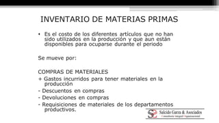 INVENTARIO DE MATERIAS PRIMAS 
 Es el costo de los diferentes artículos que no han 
sido utilizados en la producción y que aun están 
disponibles para ocuparse durante el periodo 
Se mueve por: 
COMPRAS DE MATERIALES 
+ Gastos incurridos para tener materiales en la 
producción 
- Descuentos en compras 
- Devoluciones en compras 
- Requisiciones de materiales de los departamentos 
productivos. 
 